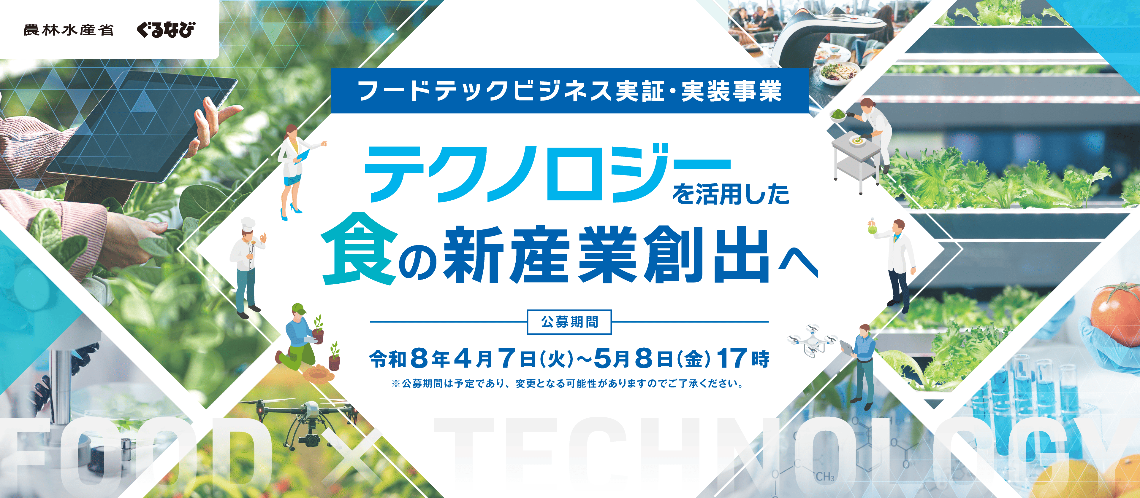 本事業においては、フードテック等を活用した技術の事業化のための実証・実装を支援するとともに、実証・実装した成果の横展開等を行うことで、多様な食の需要への対応や食に関する社会課題の解決及び食品産業の国際競争力強化のための新たなフードテックビジネスの創出を図ります。 公募期間：令和8年4月7日(火)～5月8日(金)17時 ※公募期間は予定であり、変更となる可能性がありますのでご了承ください。